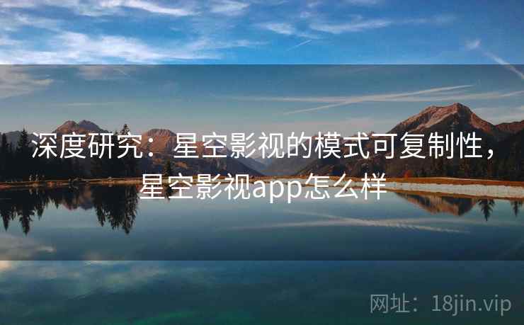 深度研究：星空影视的模式可复制性，星空影视app怎么样