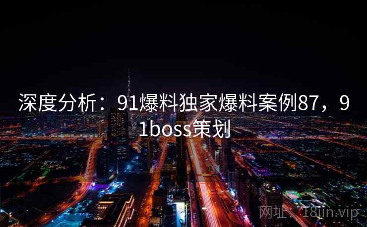 深度分析：91爆料独家爆料案例87，91boss策划