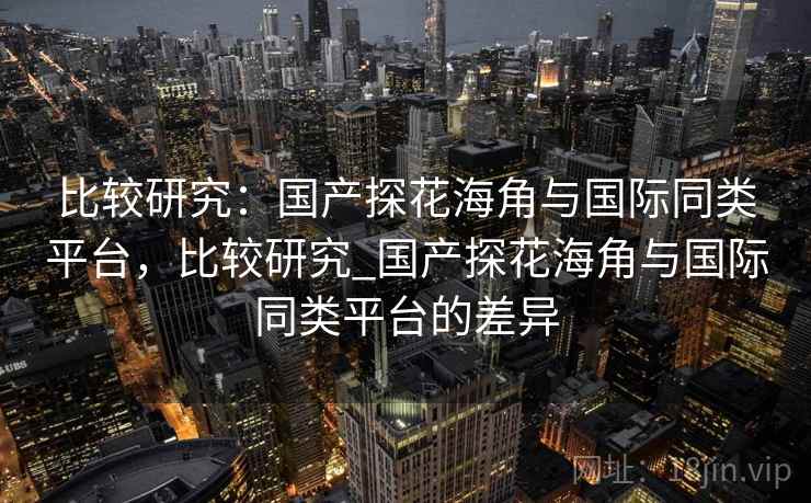 比较研究：国产探花海角与国际同类平台，比较研究_国产探花海角与国际同类平台的差异