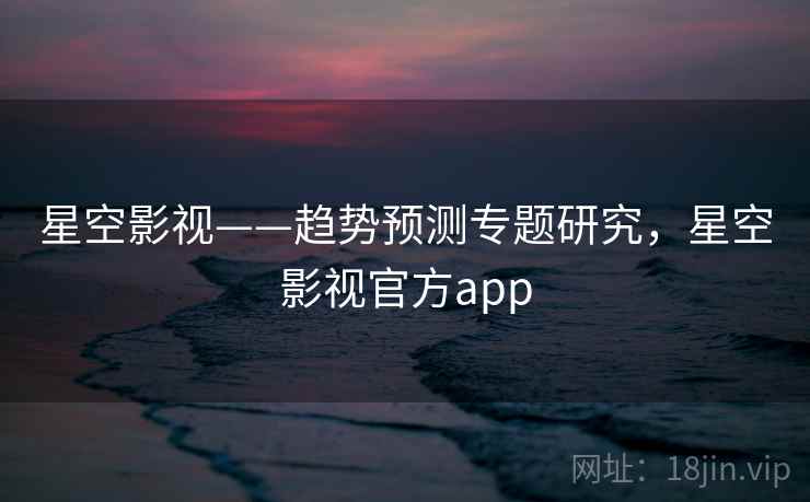 星空影视——趋势预测专题研究，星空影视官方app