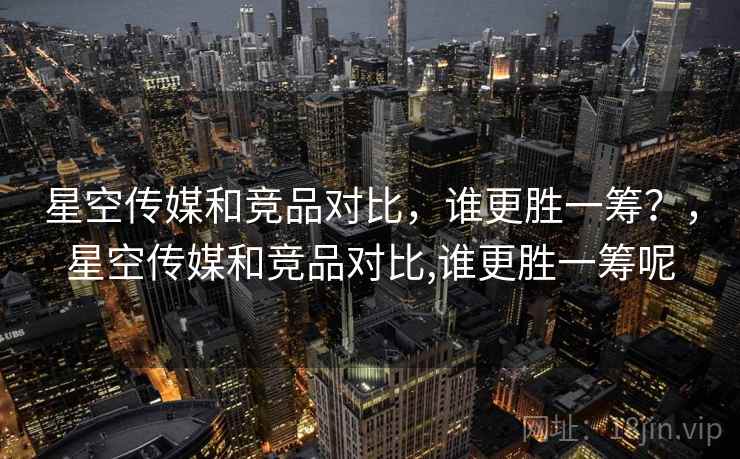 星空传媒和竞品对比，谁更胜一筹？，星空传媒和竞品对比,谁更胜一筹呢